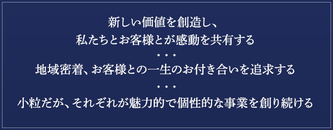 新しい価値を創造し、私たちとお客様とが感動を共有する地域密着、お客様との一生のお付き合いを追求する小粒だが、それぞれが魅力的で個性的な事業を創り続ける