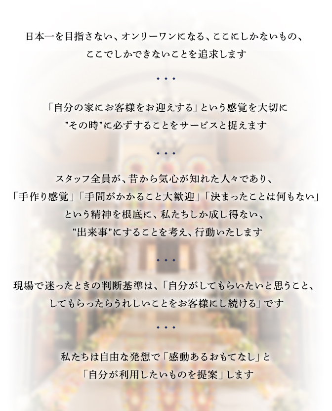 日本一を目指さない、オンリーワンになる、ここにしかないもの、
ここでしかできないことを追求します「自分の家にお客様をお迎えする」という感覚を大切に “その時”に必ずすることをサービスと捉えます スタッフ全員が、昔から気心が知れた人々であり、「手作り感覚」「手間がかかること大歓迎」「決まったことは何もない」という精神を根底に、私たちしか成し得ない、 “出来事”にすることを考え、行動いたします 現場で迷ったときの判断基準は、「自分がしてもらいたいと思うこと、してもらったらうれしいことをお客様にし続ける」です 私たちは自由な発想で「感動あるおもてなし」と「自分が利用したいものを提案」します