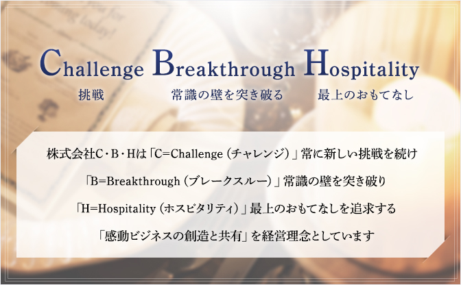 Challenge挑戦 Breakthrough常識の壁を突き破る Hospitality最上のおもてなし 株式会社C・B・Hは「C=Challenge（チャレンジ）」常に新しい挑戦を続け「B=Breakthrough（ブレークスルー）」常識の壁を突き破り「H=Hospitality（ホスピタリティ）」最上のおもてなしを追求する「感動ビジネスの創造と共有」を経営理念としています