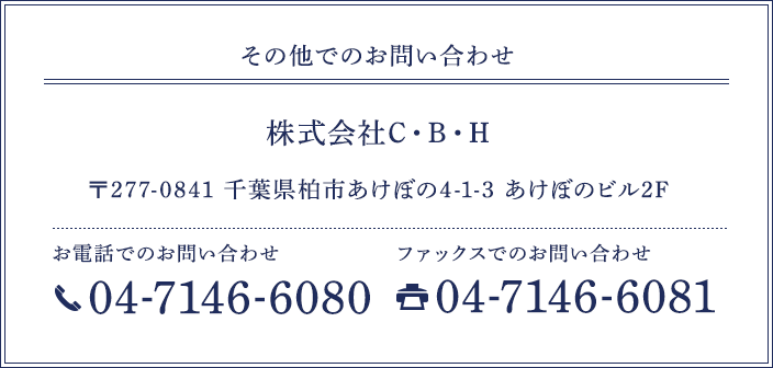 その他でのお問い合わせ 株式会社C・B・H 〒277-0841 千葉県柏市あけぼの4-1-3 あけぼのビル2F 営業時間 9：00・8：00（月曜から金曜）お電話でのお問い合わせ 04-7146-6080 ファックスでのお問い合わせ 04-7146-6081