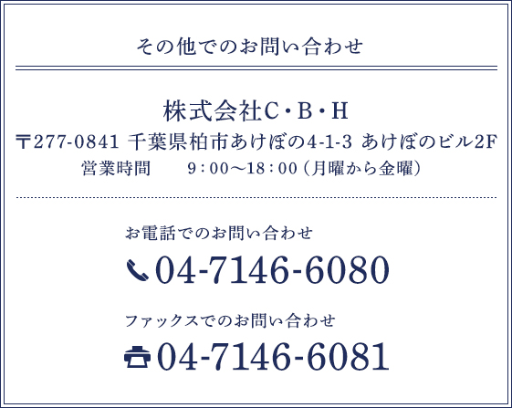 その他でのお問い合わせ 株式会社C・B・H 〒277-0841 千葉県柏市あけぼの4-1-3 あけぼのビル2F 営業時間 9：00・8：00（月曜から金曜）お電話でのお問い合わせ 04-7146-6080 ファックスでのお問い合わせ 04-7146-6081